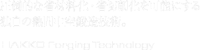 圧倒的な省材料化・省切削化を可能にする独自の熱間中空鍛造技術。HAKKO Forging Technology