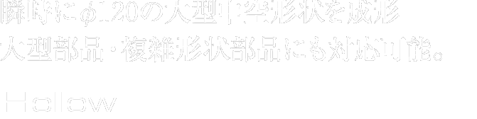 瞬時にφ120の大型中空形状を成形。大型部品・複雑形状部品にも対応可能。Hollow